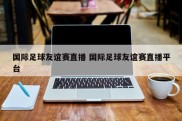 国际足球友谊赛直播 国际足球友谊赛直播平台