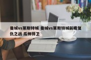 曼城vs莱斯特城 曼城vs莱斯特城前瞻复仇之战 瓜帅捍卫