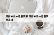 国际米兰vs巴塞罗那 国际米兰vs巴塞罗那直播