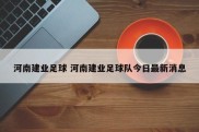 河南建业足球 河南建业足球队今日最新消息