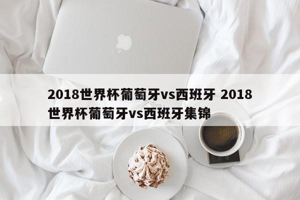 2018世界杯葡萄牙vs西班牙 2018世界杯葡萄牙vs西班牙集锦